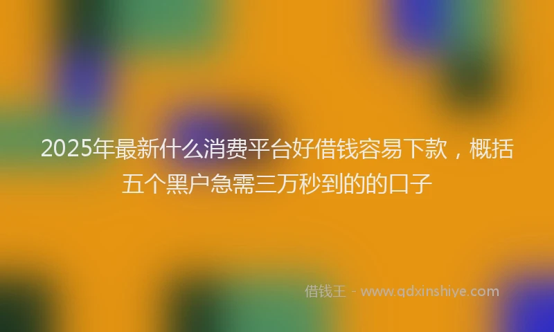 2025年最新什么消费平台好借钱容易下款，概括五个黑户急需三万秒到的的口子