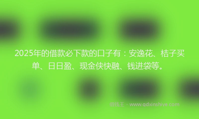2025年的借款必下款的口子有：安逸花、桔子买单、日日盈、现金侠快融、钱进袋等。