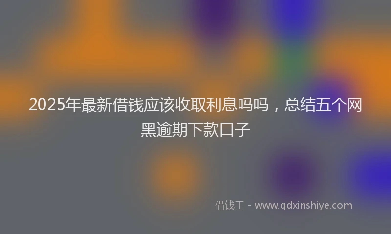 2025年最新借钱应该收取利息吗吗，总结五个网黑逾期下款口子