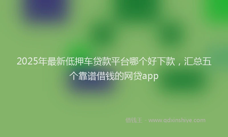 2025年最新低押车贷款平台哪个好下款，汇总五个靠谱借钱的网贷app