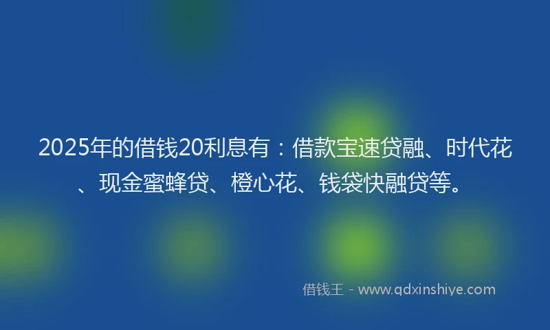 2025年的借钱20利息有：借款宝速贷融、时代花、现金蜜蜂贷、橙心花、钱袋快融贷等。
