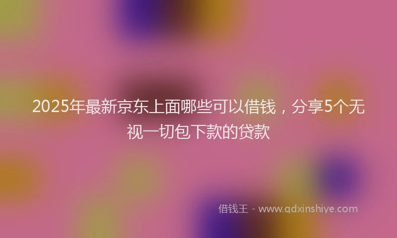 2025年最新京东上面哪些可以借钱，分享5个无视一切包下款的贷款