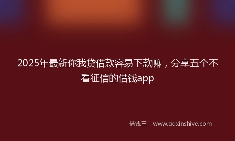 2025年最新你我贷借款容易下款嘛，分享五个不看征信的借钱app