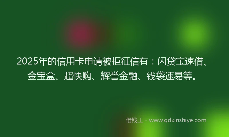 2025年的信用卡申请被拒征信有：闪贷宝速借、金宝盒、超快购、辉誉金融、钱袋速易等。