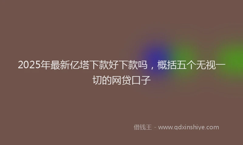 2025年最新亿塔下款好下款吗，概括五个无视一切的网贷口子