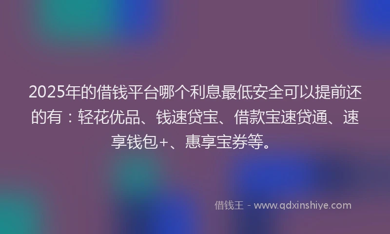 2025年的借钱平台哪个利息最低安全可以提前还的有：轻花优品、钱速贷宝、借款宝速贷通、速享钱包+、惠享宝券等。
