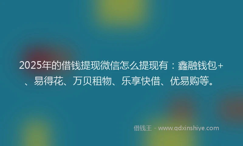 2025年的借钱提现微信怎么提现有：鑫融钱包+、易得花、万贝租物、乐享快借、优易购等。
