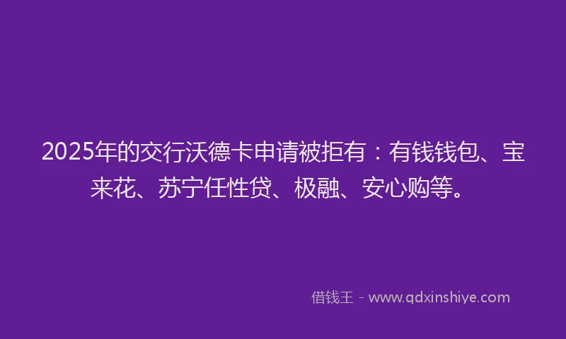 2025年的交行沃德卡申请被拒有：有钱钱包、宝来花、苏宁任性贷、极融、安心购等。