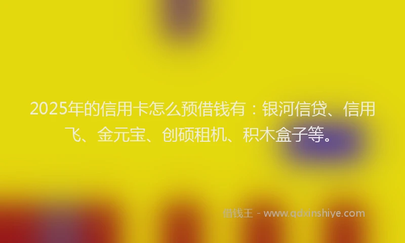 2025年的信用卡怎么预借钱有：银河信贷、信用飞、金元宝、创硕租机、积木盒子等。