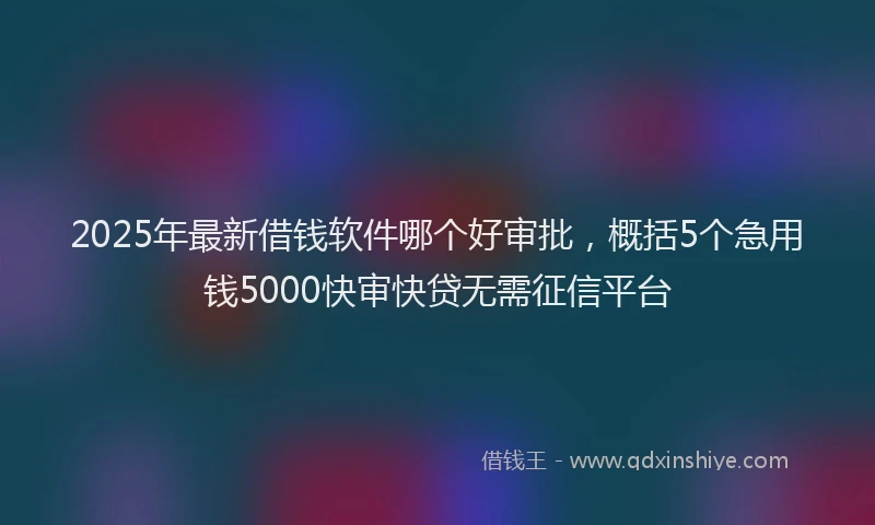 2025年最新借钱软件哪个好审批，概括5个急用钱5000快审快贷无需征信平台