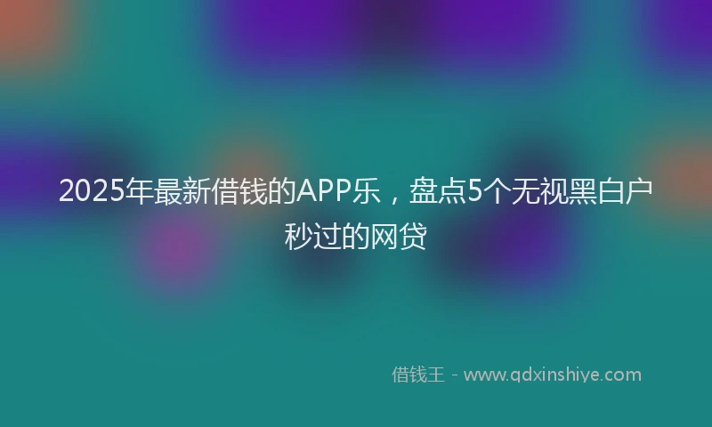 2025年最新借钱的APP乐，盘点5个无视黑白户秒过的网贷
