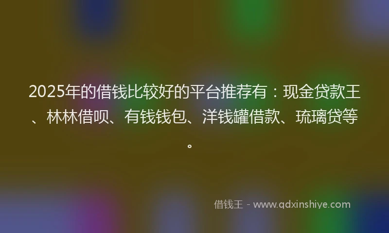 2025年的借钱比较好的平台推荐有：现金贷款王、林林借呗、有钱钱包、洋钱罐借款、琉璃贷等。