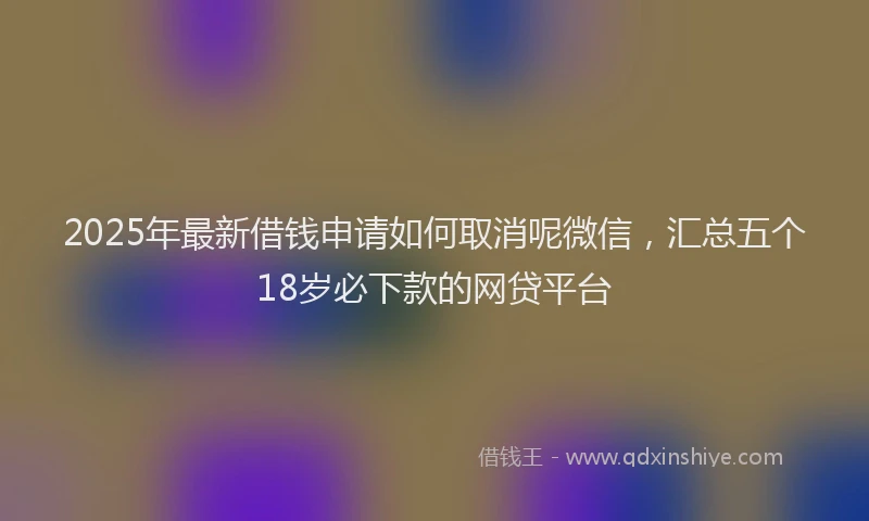2025年最新借钱申请如何取消呢微信，汇总五个18岁必下款的网贷平台