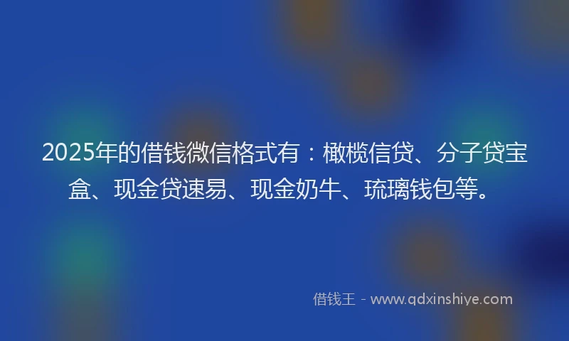 2025年的借钱微信格式有：橄榄信贷、分子贷宝盒、现金贷速易、现金奶牛、琉璃钱包等。