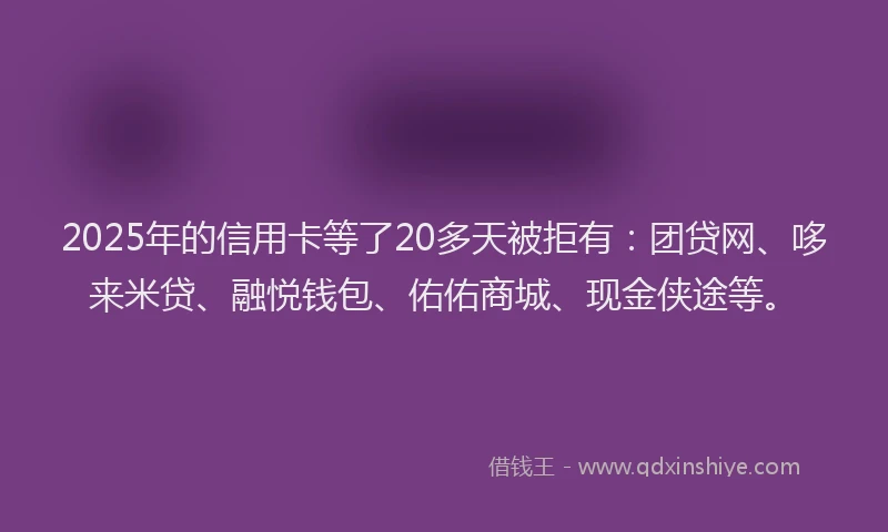 2025年的信用卡等了20多天被拒有：团贷网、哆来米贷、融悦钱包、佑佑商城、现金侠途等。