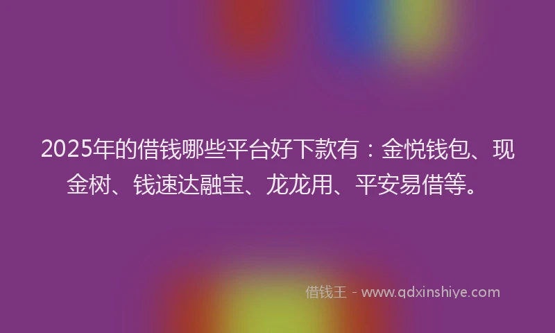2025年的借钱哪些平台好下款有：金悦钱包、现金树、钱速达融宝、龙龙用、平安易借等。