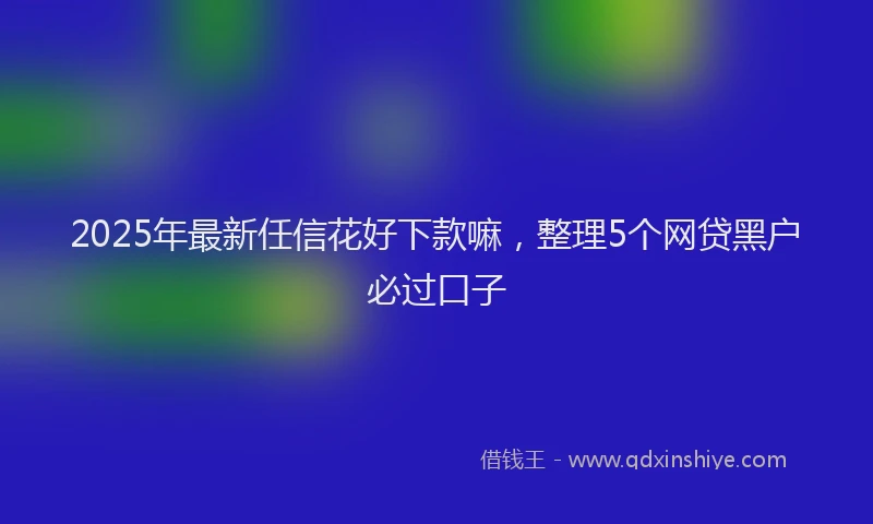 2025年最新任信花好下款嘛，整理5个网贷黑户必过口子