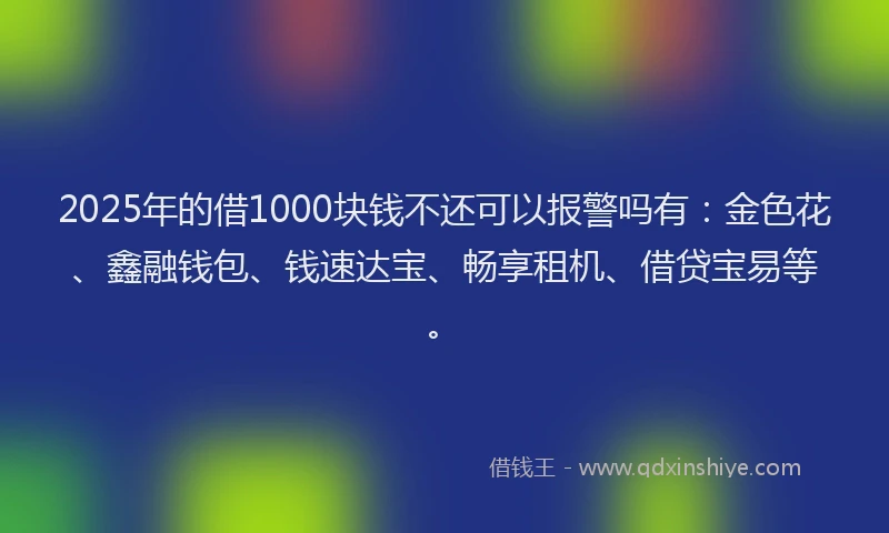 2025年的借1000块钱不还可以报警吗有：金色花、鑫融钱包、钱速达宝、畅享租机、借贷宝易等。