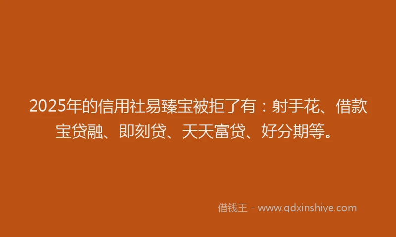 2025年的信用社易臻宝被拒了有：射手花、借款宝贷融、即刻贷、天天富贷、好分期等。