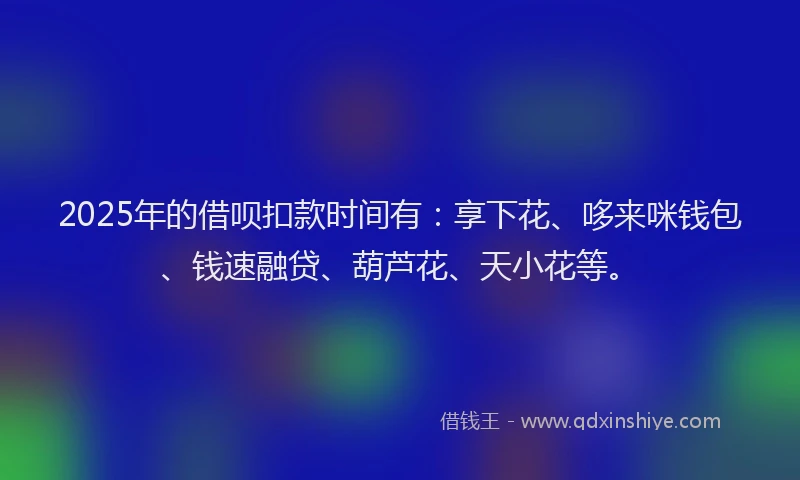 2025年的借呗扣款时间有：享下花、哆来咪钱包、钱速融贷、葫芦花、天小花等。