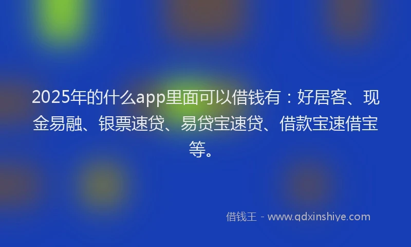 2025年的什么app里面可以借钱有：好居客、现金易融、银票速贷、易贷宝速贷、借款宝速借宝等。