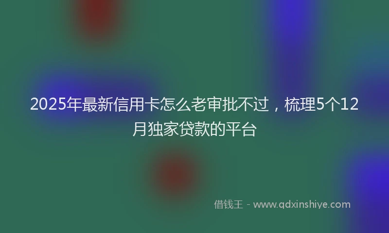 2025年最新信用卡怎么老审批不过，梳理5个12月独家贷款的平台
