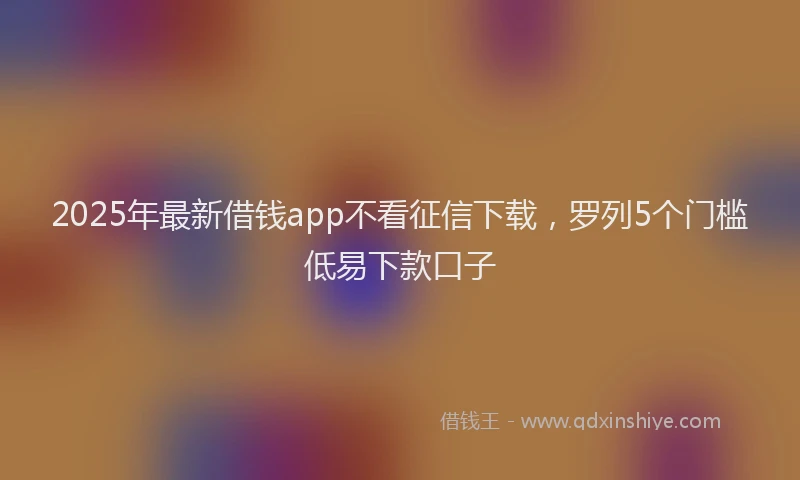 2025年最新借钱app不看征信下载，罗列5个门槛低易下款口子