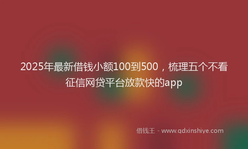 2025年最新借钱小额100到500，梳理五个不看征信网贷平台放款快的app
