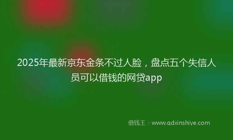 2025年最新京东金条不过人脸，盘点五个失信人员可以借钱的网贷app