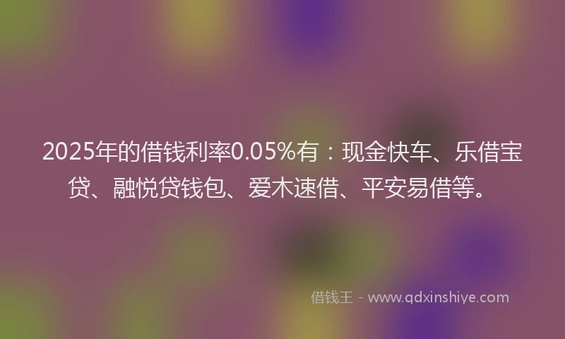 2025年的借钱利率0.05%有：现金快车、乐借宝贷、融悦贷钱包、爱木速借、平安易借等。