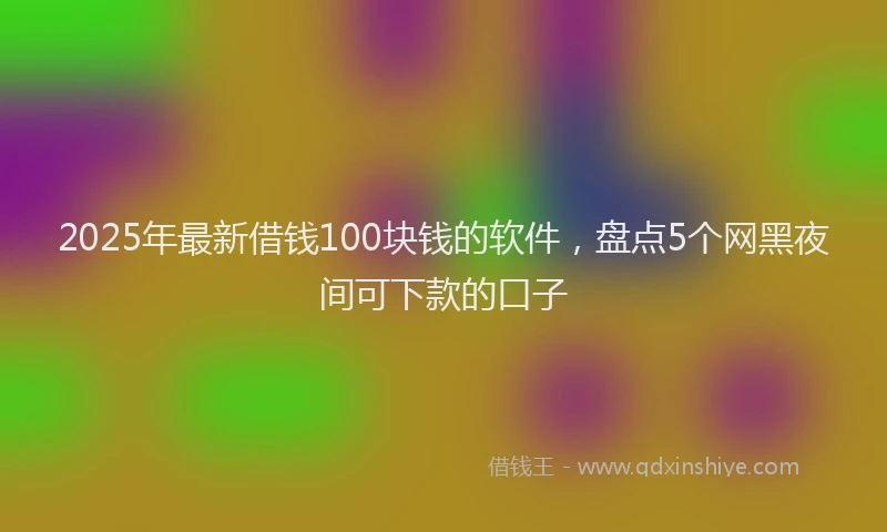 2025年最新借钱100块钱的软件，盘点5个网黑夜间可下款的口子
