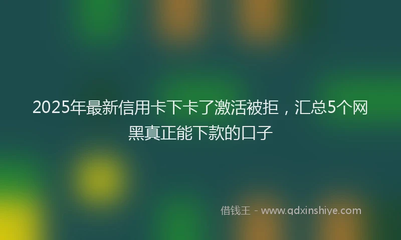2025年最新信用卡下卡了激活被拒，汇总5个网黑真正能下款的口子