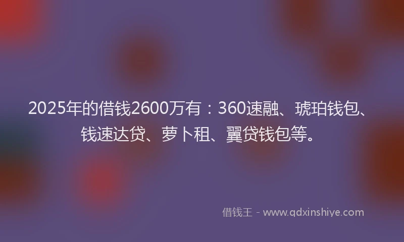 2025年的借钱2600万有：360速融、琥珀钱包、钱速达贷、萝卜租、翼贷钱包等。
