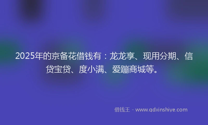 2025年的京备花借钱有：龙龙享、现用分期、信贷宝贷、度小满、爱蹦商城等。