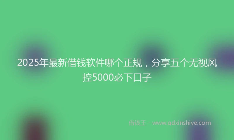 2025年最新借钱软件哪个正规，分享五个无视风控5000必下口子