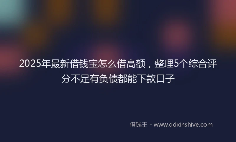 2025年最新借钱宝怎么借高额，整理5个综合评分不足有负债都能下款口子