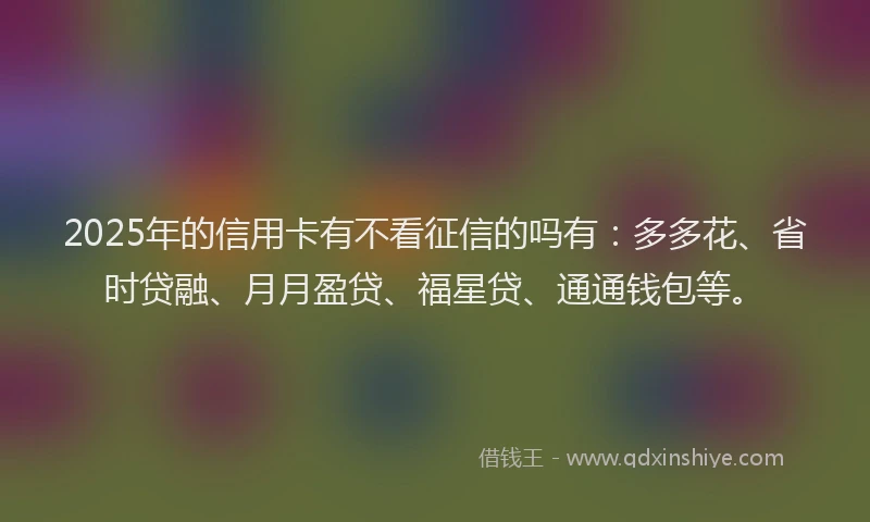 2025年的信用卡有不看征信的吗有：多多花、省时贷融、月月盈贷、福星贷、通通钱包等。
