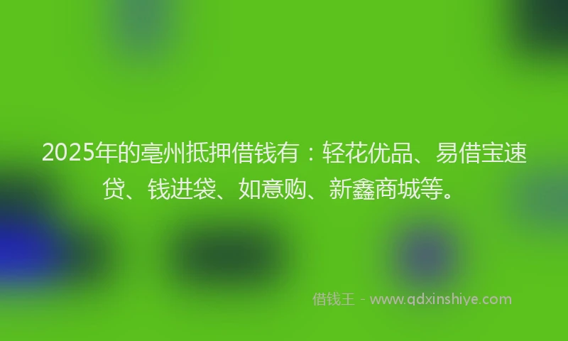 2025年的亳州抵押借钱有：轻花优品、易借宝速贷、钱进袋、如意购、新鑫商城等。