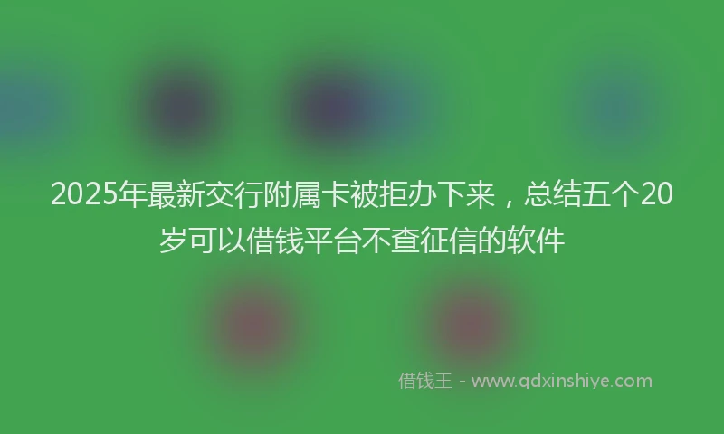 2025年最新交行附属卡被拒办下来，总结五个20岁可以借钱平台不查征信的软件