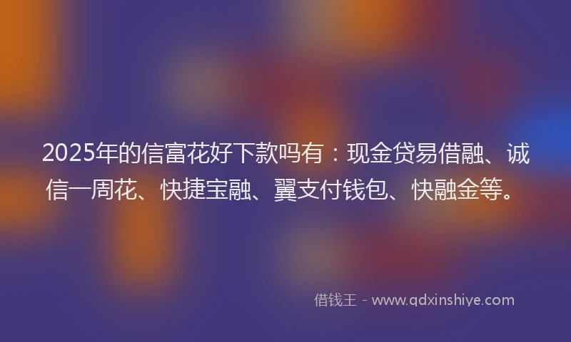 2025年的信富花好下款吗有：现金贷易借融、诚信一周花、快捷宝融、翼支付钱包、快融金等。