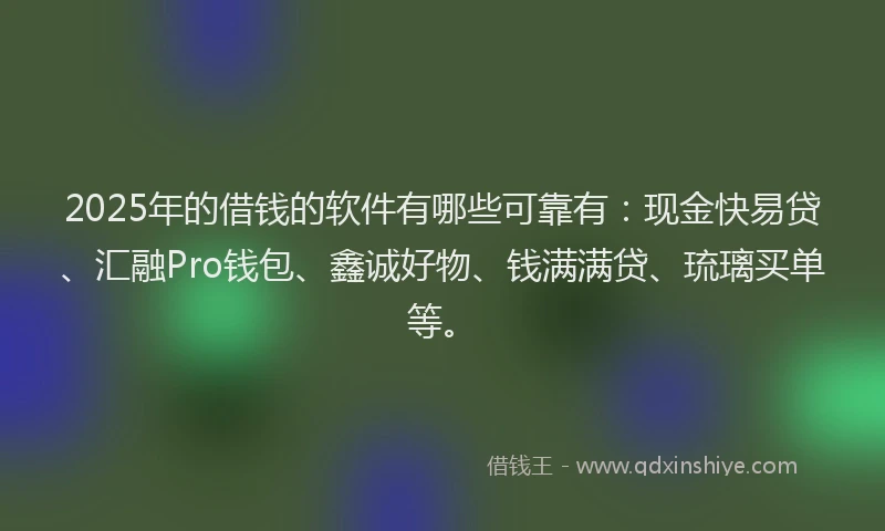 2025年的借钱的软件有哪些可靠有：现金快易贷、汇融Pro钱包、鑫诚好物、钱满满贷、琉璃买单等。