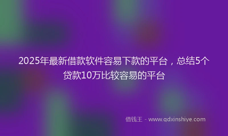 2025年最新借款软件容易下款的平台，总结5个贷款10万比较容易的平台