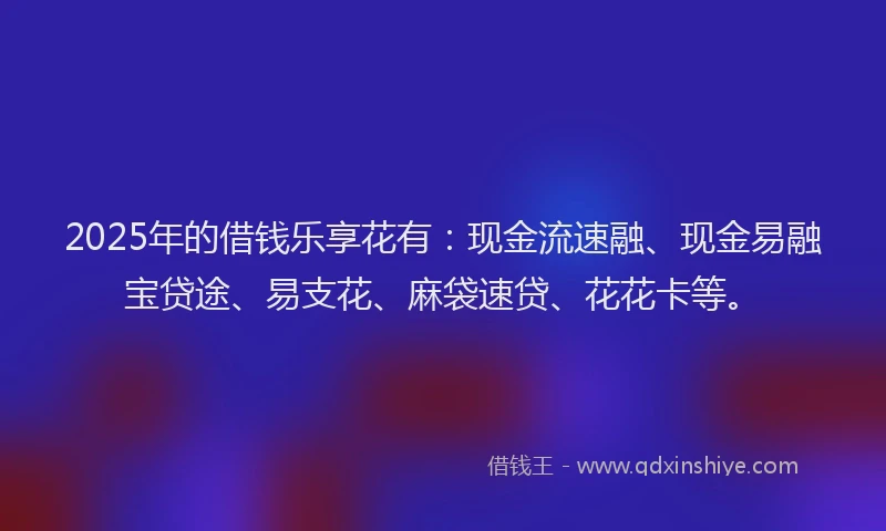 2025年的借钱乐享花有：现金流速融、现金易融宝贷途、易支花、麻袋速贷、花花卡等。