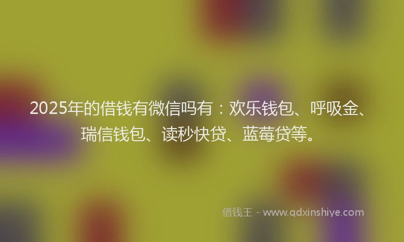 2025年的借钱有微信吗有：欢乐钱包、呼吸金、瑞信钱包、读秒快贷、蓝莓贷等。