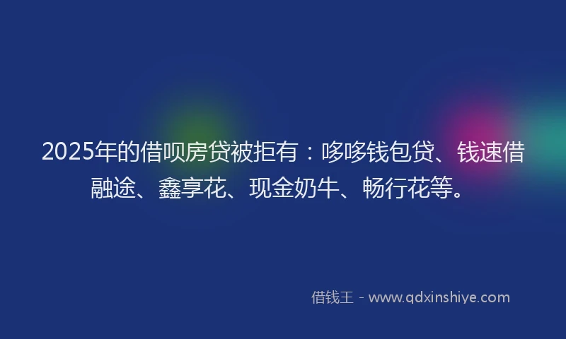 2025年的借呗房贷被拒有：哆哆钱包贷、钱速借融途、鑫享花、现金奶牛、畅行花等。