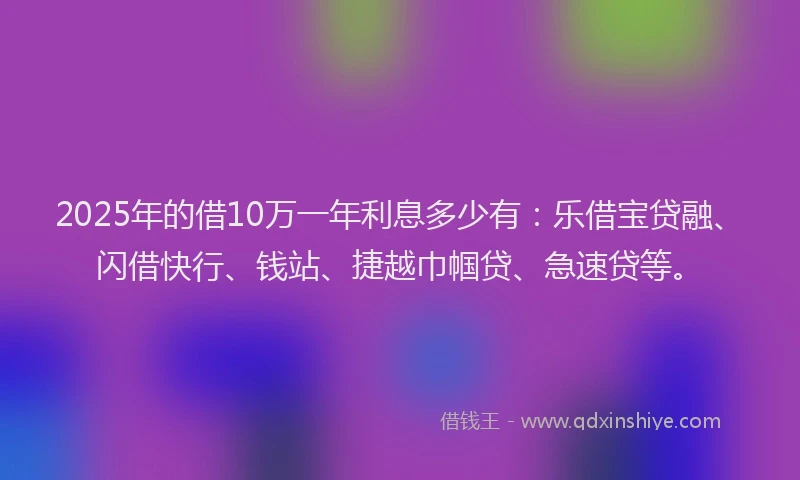2025年的借10万一年利息多少有：乐借宝贷融、闪借快行、钱站、捷越巾帼贷、急速贷等。