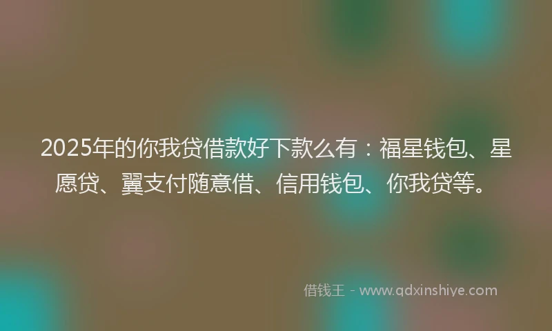 2025年的你我贷借款好下款么有：福星钱包、星愿贷、翼支付随意借、信用钱包、你我贷等。