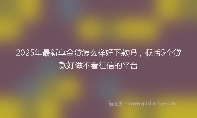 2025年最新享金贷怎么样好下款吗，概括5个贷款好做不看征信的平台