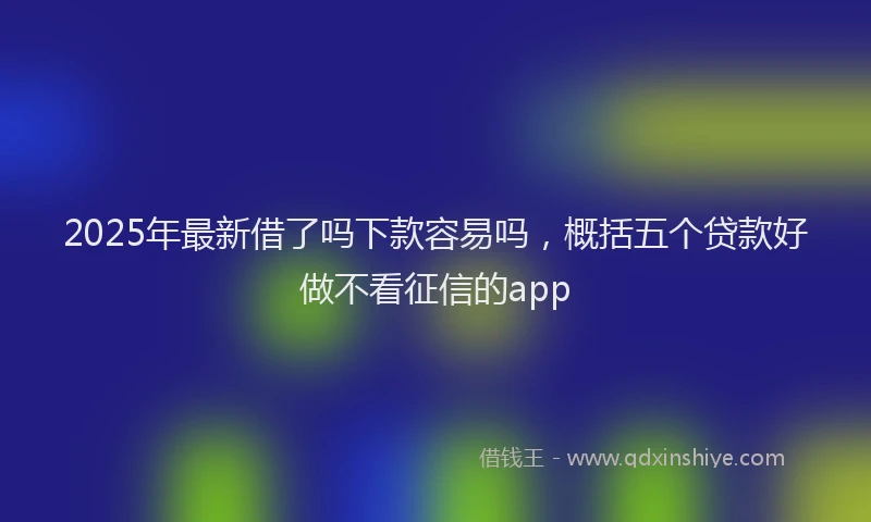 2025年最新借了吗下款容易吗，概括五个贷款好做不看征信的app