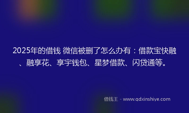 2025年的借钱 微信被删了怎么办有：借款宝快融、融享花、享宇钱包、星梦借款、闪贷通等。